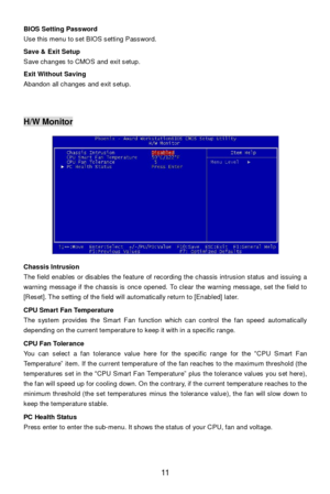 Page 17 
11  BIOS Setting Password 
Use this menu to set BIOS setting Password. 
 
Save & Exit Setup 
Save changes to CMOS and exit setup. 
 
Exit Without Saving 
Abandon all changes and exit setup. 
 
 
 H/W Monitor 
 
 
 
 
 
 
 
 
 
 
 
 
 
 
Chassis Intrusion 
The field enables or disables the feature of recording the chassis intrusion status and issuing a 
warning message if the chassis is once opened. To clear the warning message, set the field to 
[Reset]. The setting of the field will automatically...