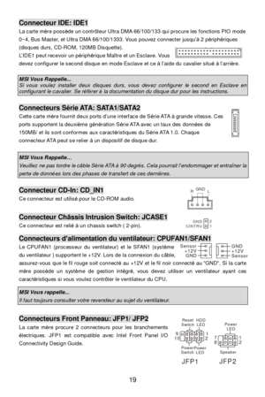 Page 2519 Connecteur IDE: IDE1 
La carte mère possède un contrôleur Ultra DMA 66/100/133 qui procure les fonctions PIO mode 
0~4, Bus Master, et Ultra DMA 66/100/1333. Vous pouvez connecter jusqu’à 2 périphériques 
(disques durs, CD-ROM, 120MB Disquette). 
L’IDE1 peut recevoir un périphérique Maître et un Esclave. Vous 
devez configurer le second disque en mode Esclave et ce à l’aide du cavalier situé à l’arrière. 
  MSI Vous Rappelle... Si vous voulez installer deux disques durs, vous devez configurer le...