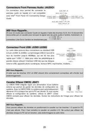 Page 2620 (2)AUD_GNDAUD_VCCAUD_RET_RKeyAUD_RET_L(10)(1)AUD_MIC
AUD_MIC_BIAS
AUD_FPOUT_RHP_ONAUD_FPOUT_L(9)Connecteurs Front Panneau Audio: JAUDIO1 
Ce connecteur vous permet de connecter le 
panneau audio en façade et il est compatible 
avec Intel®
 Front Panel I/O Connectivity Design 
Guide.  
 
 
 MSI Vous Rappelle...  Si vous ne voulez pas connecter l’audio en façade à l’aide des broches 5 & 6, 9 & 10 doivent être recouvertes par un cavalier pour envoyer le signal vers les ports audio à l’arrière. Autrement,...