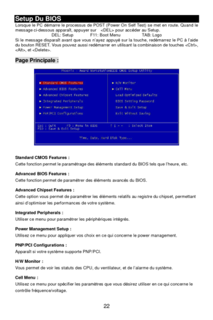 Page 2822 Setup Du BIOS 
Lorsque le PC démarre le processus de POST (Power On Self Test) se met en route. Quand le 
message ci-dessous apparaît, appuyer sur   pour accéder au Setup. 
DEL: Setup  F11: Boot Menu  TAB: Logo 
Si le message disparaît avant que vous n’ayez appuyé sur la touche, redémarrez le PC à l’aide 
du bouton RESET. Vous pouvez aussi redémarrer en utilisant la combinaison de touches , 
, et . 
 Page Principale : 
 
 
 
 
 
 
 
 
 
 
 
 
 
 
Standard CMOS Features : 
Cette fonction permet le...