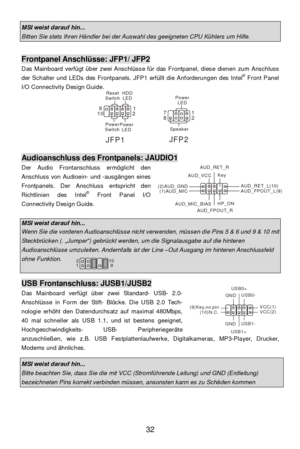 Page 38 
32 MSI weist darauf hin... Bitten Sie stets Ihren Händler bei der Auswahl des geeigneten CPU Kühlers um Hilfe.  Frontpanel Anschlüsse: JFP1/ JFP2 
Das Mainboard verfügt über zwei Anschlüsse für das Frontpanel, diese dienen zum Anschluss 
der Schalter und LEDs des Frontpanels. JFP1 erfüllt die Anforderungen des Intel®
 Front Panel 
I/O Connectivity Design Guide.  
 
 
 
 
 
 
 
 
 Audioanschluss des Frontpanels: JAUDIO1 
Der Audio Frontanschluss ermöglicht den 
Anschluss von Audioein- und -ausgängen...