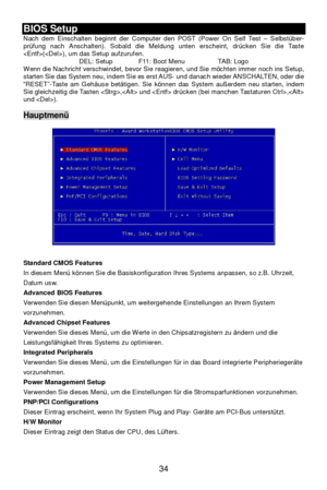 Page 40 
34 BIOS Setup 
Nach dem Einschalten beginnt der Computer den POST (Power On Self Test – Selbstüber-
prüfung nach Anschalten). Sobald die Meldung unten erscheint, drücken Sie die Taste 
(), um das Setup aufzurufen. 
DEL: Setup  F11: Boot Menu  TAB: Logo 
Wenn die Nachricht verschwindet, bevor Sie reagieren, und Sie möchten immer noch ins Setup, 
starten Sie das System neu, indem Sie es erst AUS- und danach wieder ANSCHALTEN, oder die 
“RESET”-Taste am Gehäuse betätigen. Sie können das System außerdem...
