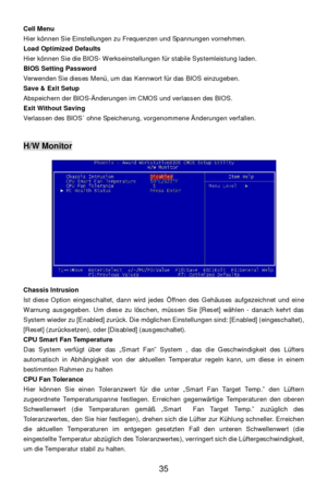 Page 41 
35  Cell Menu  
Hier können Sie Einstellungen zu Frequenzen und Spannungen vornehmen. 
Load Optimized Defaults 
Hier können Sie die BIOS- Werkseinstellungen für stabile Systemleistung laden. 
BIOS Setting Password 
Verwenden Sie dieses Menü, um das Kennwort für das BIOS einzugeben. 
Save & Exit Setup 
Abspeichern der BIOS-Änderungen im CMOS und verlassen des BIOS. 
Exit Without Saving 
Verlassen des BIOS´ ohne Speicherung, vorgenommene Änderungen verfallen. 
 
 H/W Monitor...