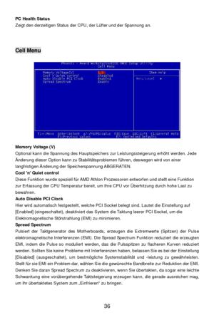 Page 42 
36  PC Health Status 
Zeigt den derzeitigen Status der CPU, der Lüfter und der Spannung an. 
 
 
 Cell Menu 
 
 
 
 
 
 
 
 
 
 
 
 
 
 
 
 
 
 
Memory Voltage (V) 
Optional kann die Spannung des Hauptspeichers zur Leistungssteigerung erhöht werden. Jede 
Änderung dieser Option kann zu Stabilitätsproblemen führen, deswegen wird von einer 
langfristigen Änderung der Speicherspannung ABGERATEN. 
Cool ’n’ Quiet control 
Diese Funktion wurde speziell für AMD Athlon Prozessoren entworfen und stellt eine...