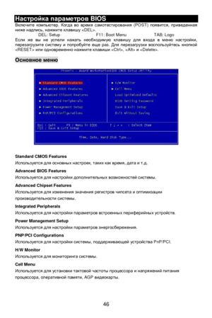 Page 52
 
46 Настройка
 параметров  BIOS 
Включите  компьютер . Когда  во  время  самотестирования  (POST) появится, приведенная  
ниже  надпись , нажмите  клавишу  . 
DEL: Setup  F11: Boot Menu  TAB: Logo 
Если  же  вы  не  успели  нажать  необходимую  клавишу  для  входа  в  меню  настройки , 
перезагрузите  систему  и  попробуйте  еще  раз . Для  перезагрузки  воспользуйтесь  кнопкой  
  или одновременно  нажмите  клавиши  ,   и . 
  Основное
 меню  
 
 
 
 
 
 
 
 
 
 
 
 
 
 
 
 
 
 
Standard CMOS Features...