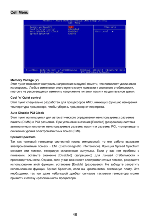 Page 54
 
48 Cell Menu 
 
 
 
 
 
 
 
 
 
 
 
 
 
 
 
 
 
 
Memory Voltage (V) 
Этот
 пункт  позволяет  настроить  напряжение  модулей  памяти , что  позволяет  увеличивая  
их  скорость .  Любые  изменения  этого  пункта  могут  привести  к  снижению  стабильности , 
поэтому  не  рекомендуется  изменять  напряжение  питания  памяти  на  длительное  время . 
 
Cool  ’n ’ Quiet control 
Этот  пункт  специально  разработан  для  процессоров  AMD, имеющих  функцию  измерения  
температуры  процессора ,  чтобы...