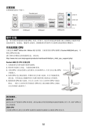 Page 58 
52 Gold arrowCorrect CPUplacementGold arrowCorrect CPUplacement后置面板 
后置面板包括以下接口: 
  
 
 硬件安装 
这一章主要告诉您如何安装CPU, 内存, 扩展卡, 也会告诉您怎样设置主板上的跳线.并提供外围
设备的指导，如鼠标，键盘等.安装时, 请谨慎拿各零部件并且按照安装说明的步骤进行. 
 中央处理器: CPU 
主板支持AMD®
 Athlon 64 / Athlon X2处理器. 主板使用的CPU插槽为Socket AM2(940-pin)，可
简化CPU的安装. 
(要了解内存模组支持的最新信息，请访问：
http://www.msi.com.tw/program/products/mainboard/mbd/pro_mbd_cpu_support.php) 
 
Socket AM2的CPU安装过程 
1. 安装前请先关掉电源并拔掉电源线. 
2. 将拉杆从底座上拉起，与底座成90度角. 
3. 寻找CPU上的金色箭头.金色箭头方向如图所示，只有方向正确，CPU
才能装入. 
4....