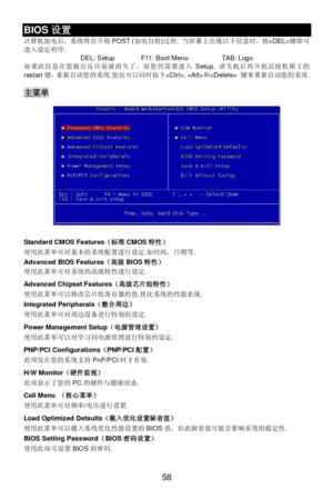 Page 64 
58 BIOS设置 
计算机加电后，系统将会开始POST (加电自检)过程. 当屏幕上出现以下信息时，按键即可
进入设定程序. 
DEL: Setup  F11: Boot Menu  TAB: Logo 
如果此信息在您做出反应前就消失了，而您仍需要进入Setup, 请关机后再开机活按机箱上的
restart键，重新启动您的系统.您也可以同时按下, 和 键来重新启动您的系统. 
 主菜单 
 
 
 
 
 
 
 
 
 
 
 
 
 
 
 
 
 
 
Standard CMOS Features（标准CMOS特性） 
使用此菜单可对基本的系统配置进行设定.如时间，日期等. 
 
Advanced BIOS Features（高级BIOS特性） 
使用此菜单可对系统的高级特性进行设定. 
 
Advanced Chipset Features（高级芯片组特性） 
使用此菜单可以修改芯片组寄存器的值.优化系统的性能表现. 
Integrated Peripherals（整合周边） 
使用此菜单可对周边设备进行特别的设定. 
 
Power Management Setup（电源管理设置）...