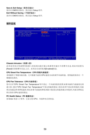 Page 65 
59  Save & Exit Setup（保存后退出） 
保存对CMOS的修改，然后退出Setup程序. 
Exit Without Saving（不保存退出） 
放弃对CMOS的修改，然后退出Setup程序. 
 
 硬件监视 
 
 
 
 
 
 
 
 
 
 
 
 
 
 
Chassis Intrusion（机箱入侵） 
此项是用来启用或禁用机箱入侵监视功能并提示机箱曾经被打开的警告信息.将此项设置为 
[Reset]可清除警告信息.之后，此项会自动回复到[Enabled]状态. 
 
CPU Smart Fan Temperature（CPU智能风扇温度） 
系统提供了智能风扇功能，它可根据当前的CPU温度自动的调节风扇转速，使得温度保持在一个
精确的范围内. 
 
CPU Fan Tolerance（CPU风扇容值） 
您可以在“CPU Smart Fan Temperature”项中设定一个风扇容值的范围.如果风扇的当前温度达到
最大值 (您在“CPU Smart Fan Temperature”中设定的温度值加上您在此项中设定的容值)时,风扇...