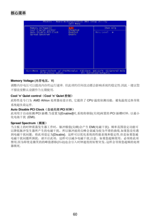 Page 66 
60 核心菜单 
 
 
 
 
 
 
 
 
 
 
 
 
 
 
 
 
 
 
Memory Voltage (内存电压，V) 
调整内存电压可以提高内存的运行速率. 但此项的任何改动都会影响系统的稳定性.因此，建议您
不要改变默认设置作为长期使用.  
 
Cool ’n’ Quiet control（Cool ’n’ Quiet控制） 
此特性是专门为 AMD Athlon处理器而设计的, 它提供了CPU温度侦测功能，避免温度过热导致
系统超负荷运作.  
Auto Disable PCI Clock（自动关闭PCI时钟） 
此项用于自动侦测PCI插槽.当设置为[Enabled]时,系统将移除(关闭)闲置的PCI插槽时钟，以最小
化电池干扰 (EMI). 
 
Spread Spectrum（频展） 
当主板上的时钟震荡发生器工作时，脉冲极值(尖蜂)会产生EMI(电磁干扰). 频率范围设定功能可
以降低脉冲发生器所产生的电磁干扰，所以脉冲波的尖峰会衰减为较为平滑的曲线.如果您没有遇
到电磁干扰问题，将此项设定为[Disable]，这样可以优化系统的性能表现和稳定性.但是如果您被...