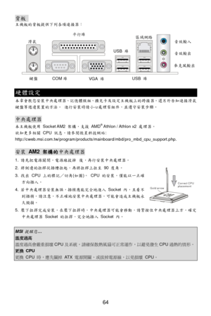 Page 70 
64 Gold arrowCorrect CPUplacement背板  
主機板的背板提供下列各項連接器： 
 硬體設定 
本章會教您安裝中央處理器、記憶體模組、擴充卡及設定主機板上的跨接器。還另外告知連接滑鼠
鍵盤等週邊裝置的方法。 進行安裝時請小心處理零組件，並遵守安裝步驟。 
 中央處理器 
本主機板使用 Socket AM2 架構，支援 AMD®
 Athlon / Athlon x2 處理器。 
欲知更多相關 CPU 訊息，請參閱微星科技網站: 
http://cweb.msi.com.tw/program/products/mainboard/mbd/pro_mbd_cpu_support.php. 
 安裝 AM2 架構的中央處理器 
1. 請先把電源關閉，電源線拔掉 後，再行安裝中央處理器。 
2. 將側邊的拉桿從插槽拉起，再將拉桿上拉至 90 度角。 
3. 找出 CPU 上的標記／切角(如圖)。 CPU 的安裝，僅能以一正確     
方向插入。 
4. 若中央處理器安裝無誤，插梢應能完全地進入 Socket 內，且看不...