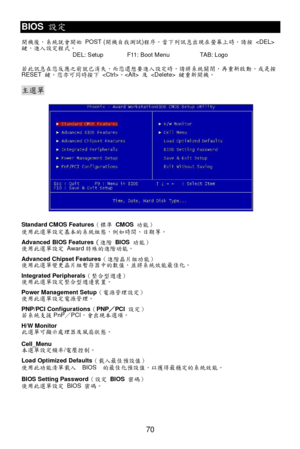 Page 76 
70 BIOS 設定 
 
開機後，系統就會開始 POST (開機自我測試)程序。當下列訊息出現在螢幕上時，請按  
鍵，進入設定程式。 
DEL: Setup  F11: Boot Menu  TAB: Logo 
  
若此訊息在您反應之前就已消失，而您還想要進入設定時，請將系統關閉，再重新啟動，或是按 
RESET 鍵。您亦可同時按下 、 及  鍵重新開機。 
 主選單 
 
 
 
 
 
 
 
 
 
 
 
 
 
 
 
 
 
 
Standard CMOS Features（標準 CMOS 功能） 
使用此選單設定基本的系統組態，例如時間、日期等。 
 
Advanced BIOS Features（進階 BIOS 功能） 
使用此選單設定 Award特殊的進階功能。 
Advanced Chipset Features（進階晶片組功能） 
使用此選單變更晶片組暫存器中的數值，並將系統效能最佳化。 
Integrated Peripherals（整合型週邊） 
使用此選單設定整合型週邊裝置。 
Power Management Setup（電源管理設定）...