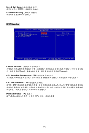 Page 77 
71  Save & Exit Setup（儲存並離開設定） 
將變更儲存到 CMOS，並離開設定程式。 
Exit Without Saving（離開但不儲存） 
放棄所有變更並離開設定程式。 
 
 
 H/W Monitor 
 
 
 
 
 
 
 
 
 
 
 
 
 
 
 
 
Chassis Intrusion （機殼開啟警告開關） 
本項設定開啟或關閉在機殼被打開時，紀錄機殼入侵狀態並發出警告訊息的功能。如要清除警告訊
息，請選定重設(Reset)，本欄位的設定值，稍後會自動恢復成開啟(Enabled)。 
CPU Smart Fan Temperature（CPU 智慧型風扇溫度值） 
本主機板提供智慧型風扇系統，可依目前溫度自動控制風扇轉速，將溫度控制於特定範圍。 
 
CPU Fan Tolerance（CPU 智慧型風扇限值） 
您可於 CPU 風扇溫度值選項指定限值。若目前風扇溫度超過上限(於上項 CPU 風扇溫度值所設
數值加上本項設定的限值)，則風扇會加速以降溫。反之亦然，在低於下限(上項所設數值減掉本項
設定限值)，則風扇會減速，加溫以維持溫度穩定。 
PC...