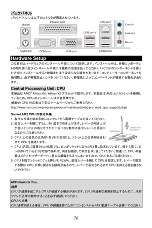 Page 82 
76 Gold arrowCorrect CPUplacementバックパネル 
バックパネルには以下のコネクタが用意されています。 
 Hardware Setup 
この章ではハードウェアのインストール手順について説明します。インストール中は、各種コンポーネン
トの取り扱い及びインストール手順には最新の注意を払ってください。いくつかのコンポーネントは誤っ
た方向にインストールすると破損または不安定になる場合があります。コンピューターコンポーネントを
扱う際は、必ず帯電防止ハンドをつけてください。静電気によってコンポーネントが破損する場合があり
ます。 
 Central Processing Unit: CPU 
本製品はAMD®
 Athlon 64 / Athlon X2プロセットで動作します。本製品はAM2というソケットを使用し
ているため、CPUのインストールは大変簡単です。 
(最新のCPU対応表は下記のホームページからご参考ください。...