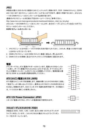 Page 84 
78 メモリ 
本製品は最大2GBのメモリ容量の240ピンソケットが2個あります。DDR ＤＩＭＭスロット上、DDRII 
400/ 533/ 667/ 800モジュールをインストールすることができます。適切に作動するために、少なくとも
一つのDIMMモジュールをインストールする必要があります。 
(最新のメモリモジュール対応表は下記のホームページからご参考ください。
http://www.msi.com.tw/program/products/mainboard/mbd/pro_mbd_trp_list.php) 
少なくとも一つのDIMMモジュールをインストールします。自分のニーズによりシングルあるいはダブル
モジュールをインストールしてください。 
DDRIIモジュールのインストール 
1. メモリモジュールは中央に一つだけの切れ欠きが設けられており、このため、間違った向きでは差
し込めないようになっています。 
2. DIMMメモリモジュールをDIMMスロットに垂直に差込み、押し込みます。 
3. DIMMスロットの両側にあるクラスチッククリップが自動的に固定されます。 
 
 電源...