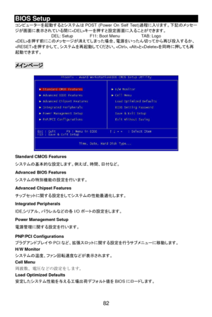 Page 88 
82 BIOS Setup 
コンピューターを起動するとシステムはPOST (Power On Self Test)過程に入ります。下記のメッセー
ジが画面に表示されている間にキーを押すと設定画面に入ることができます。 
DEL: Setup  F11: Boot Menu  TAB: Logo 
を押す前にこのメッセージが消えてしまった場合、電源をいったん切ってから再び投入するか、
を押すかして、システムを再起動してください。, とを同時に押しても再
起動できます。 
 メインページ 
 
 
 
 
 
 
 
 
 
 
 
 
 
 
 
 
 
Standard CMOS Features 
システムの基本的な設定します。例えば、時間、日付など。 
Advanced BIOS Features 
システムの特別機能の設定を行います。 
Advanced Chipset Features 
チップセットに関する設定をしてシステムの性能最適化します。 
Integrated Peripherals 
IDE,シリアル、バラレルなどの各I/Oポートの設定をします。 
Power...
