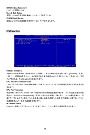 Page 89 
83  BIOS Setting Password 
パスワードを設定します。 
Save & Exit Setup 
変更したCMOS設定値を保存してセットアップを終了します。 
Exit Without Saving 
変更したCMOS設定値を保存せずにセットアップを終了します。 
 
 
 H/W Monitor 
 
 
 
 
 
 
 
 
 
 
 
 
 
 
Chassis Intrusion 
別売りのケース開放センサーを取り付けた場合に、有効/無効の設定を行います。[Enabled]に設定し
た後、ケース開放の警告メッセージが表示された場合は[Reset]に設定してください。警告メッセージが
クリアされた後、再び[Enabled]に設定されます。 
CPU Smart Fan Temperature 
このシステムはSmart Fanの機能を持っています。クーリングファンの回転速度を変化させる温度を設
定します。 
CPU Fan Tolerance 
特定の列にある[CPU Smart Fan Temperature]の許容値を選択できます。ファンの温度が最大の限...