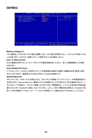 Page 90 
84 Cell Menu 
 
 
 
 
 
 
 
 
 
 
 
 
 
 
 
 
 
 
 
Memory Voltage (V) 
メモリ速度を上げるためにメモリ電圧を調整します。メモリ電圧を変更すると、システムが不安定になる
ことがあります。そのため、長期にわたって変更することはお勧めしません。 
Cool ’n’ Quiet control 
Quiet機能を利用することにより、プロセッサの異常加熱を防ぐとともに、省エネ低騒音動作にも効果
があります。 
Auto Disable PCI Clock 
ここではインストールされたDIMM/PCIカードの周波数を自動的に認識する機能を有効/無効に設定
することができます。選択肢はEnabled（有効）とDisabled(無効)です。 
Spread Spectrum 
クロックジェネレータがパネルを発生すると、そのパネルの極値（スパイク）によってEMI(電磁妨害)が
生成されます。Spread Spectrum 機能はパネルを変調することで生成されたEMIを軽減するので、パ...