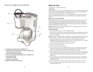 Page 3
43
Product may vary slightly from what is illustrated.
† 1. Swing-out brew basket (Part#  WCM2022C-01 )
† 2. Permanent nylon mesh filter (inside) (Part#  WCM2022C-02)
  3.  Auto pause & pour (not shown)
 4. Water window with level markings
† 5. 570 mL (4-cup) capacity glass carafe (Part#  WCM2022C-03)
 6. Power indicator light
 7. ON/OFF (I/O) switch
 8. Ergonomic carafe handle
†Consumer replaceable/removable parts
4
MAX
3
2







How to Use
This product is for household use only.
Coffee...