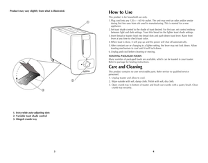 Page 3
43
Product may vary slightly from what is illustrated.
1. Extra-wide auto-adjusting slots
2. Variable toast shade control
3. Hinged crumb tray



How to Use
This product is for household use only.
1. Plug cord into any 120 v ~ 60 Hz outlet. The unit may emit an odor and/or smoke 
during first few uses from oils used in manufacturing. This is normal for a new 
appliance.
2. Set toast shade control to the shade of toast desired. For first use, set control midway 
between light and dark settings. Toast...