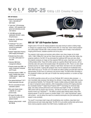 Page 1   SDC-251080p LED Cinema Projector
SDC-25 Features
•   
Advanced next-generation  
1920 x 1080 [HD] DLP
®  
light engine 
•    “Lamp-less” LED technology 
achieves ~20% expanded color 
gamut and extremely accurate 
color balance
•   1,000 ANSI peak white  
[calibrated], 500,000:1 native 
CR performance
•   Emitter life:  20,000 hours 
[normal mode]
•   E-VariScope™ for 2.35:1  
viewing on constant height 
screens [no anamorphic  
lens required]
•   Darbee
® Digital Video Presence 
[DVP] Imaging...