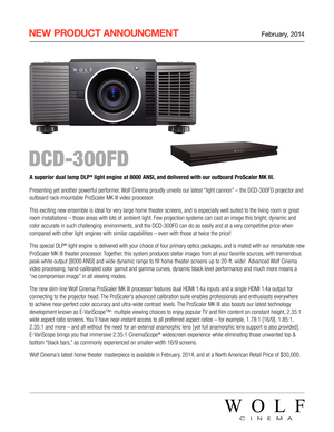 Page 1 NEW  PRODUCT  ANNOUNCMENT February, 2014
 DCD-300FD
A superior dual lamp DLP® light engine at 8000 ANSI, and delivered with our outboard ProScaler MK III. 
Presenting yet another powerful performer, Wolf Cinema proudly unveils our latest “light cannon” – the DCD-300FD projector and 
outboard rack-mountable ProScaler MK III video processor.
This exciting new ensemble is ideal for very large home theater screens, and is especially well suited to the living room or great 
room installations – those areas...
