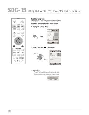 Page 65Reset ting Lamp Time
Af ter replac ing alamp unit, pleas eres et th elamp time ™f
Rese t th elam ptime from the men uscre en\b
1Disp laythe Sett ing Menu
2Sele ct “Fun ction” “LampRe set”
3Re �co nfi rm
• Sel ect “Y es” and thelamp time is set tozero™f
Mor eover ,one retur nstothe previ ous menu™f
64
SDC �1\b108 0p D�ILA 3D FrontProjecto rUserÕ sManual
B
ACK H IDE
L
IGH T
LENS AP.C
.M.DPC H DMI 1 S
TAND BY
ASPECT
H DMI 2
ANAMO
COMP.
LEN S.CO NT ROL
MENU
GAM M AP.FIL E COLORAD J. PIC.
O
N
F ILM...