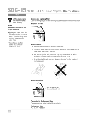 Page 67Pul lth e AC power plug
from thepower outlet
befor ecleaning\f
M EMO
If th e filte ris Damaged orToo
Dirty tobe Cleane d
•Repl acewith anew filte r™fA dirty
filte rwi ll not protect the interna l
partsof the unit and may cau se
shado wsto appe aron the
vide oimage™f
• To pur chase anew filte r
contac tyour authorized
Wo lfCinema dealer™fCleani ng and Repla cingFilters
Clean thefilter regular lyor air intake eff icie ncyma yde terio rat eand malfunct ionmayocc ur™f
1Rem oveth eFil ter
2Cle an th e Filter...
