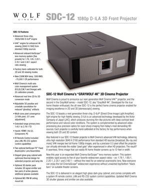Page 1 SDC-121080p D-ILA 3D Front Projector
SDC-12 Features
•  
Advanced three-chip, 
1920x1080 D-ILA® engine
•   
V4K™ engine for enhanced 4K 
viewing [3840 X 2160] from 
standard 1080p sources
•   
Advanced onboard VariScope™ 
lens memory system [five  
presets] for 1.78, 1.85, 2.20:1, 
2.35:1 and 2.40:1 aspect  
ratio viewing
•   Factory hand-calibrated for both 
2D and 3D viewing modes
•  
New 230W NSH lamp, 1300 ANSI, 
~70,000:1 CR performance
•  
Wolf Cinema’s multi-axis  
color management system...