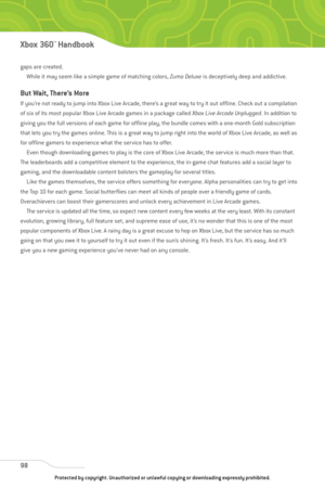 Page 103
gaps are created.While it may seem like a simple game of matching colors,  Zuma Deluxeis deceptively deep and addictive.
But Wait, There’s More
If you’re not ready to jump into Xbox Live Arcade, there’s a great way to try it out offline. Check out a compilation
of six of its most popular Xbox Live Arcade games in a package called  Xbox Live Arcade Unplugged. In addition to
giving you the full versions of each game for offline play, the bundle comes with a one-month Gold subscription
that lets you try...