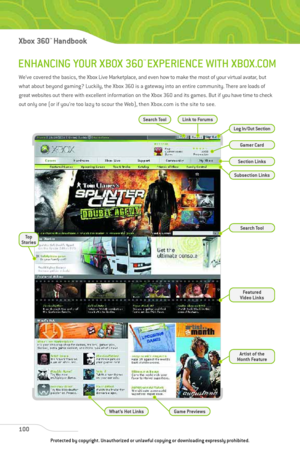 Page 105
ENHANCING YOUR XBOX 360™EXPERIENCE WITH XBOX.COM
100
Xbox 360™Han dbook

We’ve covered the basics, the Xbox Live Marketplace, and even how to make the most of your virtual avatar, but
what about beyond gaming? Luckily, the Xbox 360 is a gateway into an entire community. There are loads of
great websites out there with excellent information on the Xbox 360 and its games. But if you have time to check
out only one (or if you’re too lazy to scour the Web), then Xbox.com is the site to see.

Search Tool...