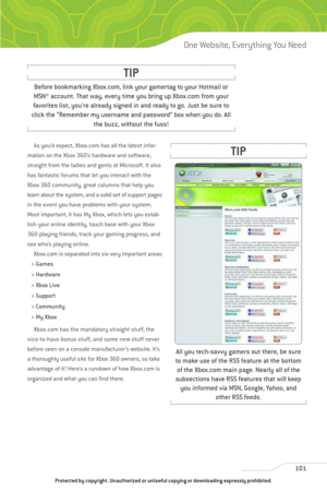 Page 106
101
One Website, Everything You Need

As you’d expect, Xbox.com has all the latest infor-
mation on the Xbox 360’s hardware and software,
straight from the ladies and gents at Microsoft. It also
has fantastic forums that let you interact with the
Xbox 360 community, great columns that help you
learn about the system, and a solid set of support pages
in the event you have problems with your system.
Most important, it has My Xbox, which lets you estab-
lish your online identity, touch base with your Xbox...