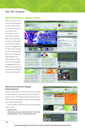 Page 107
What It’s All About...Games Section
Okay, so maybe it’s a bit
unfair to say that games
is what the Xbox 360 is
all about, because it can
do so much more.
Nonetheless, that’s
where we’re starting.
Xbox.com’s Games tab
has loads of information
on previously released
and upcoming games for
the Xbox 360, including
the 411 on retail games,
Xbox Live Arcade games,
Xbox affiliates, and
family-friendly content.
The main Games page is
a hodgepodge of its six
subsections all rolled into
one. Read on for detailed...