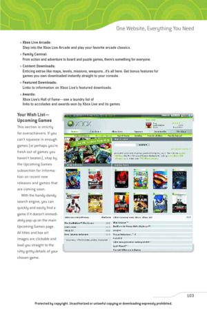 Page 108
103
One Website, Everything You Need

> Xbox Live Arcade:
Step into the Xbox Live Arcade and play your favorite arcade classics.
> Family Central:
From action and adventure to board and puzzle games, there’s something for everyone.
> Content Downloads:
Enticing extras like maps, levels, missions, weapons...it’s all here. Get bonus features for 
games you own downloaded instantly straight to your console.
> Featured Downloads:
Links to information on Xbox Live’s featured downloads.
> Awards:
Xbox Live’s...