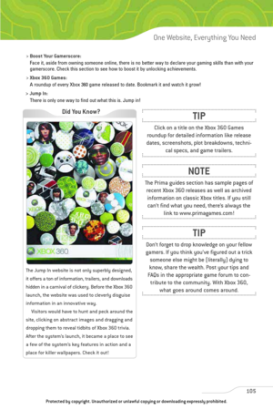 Page 110
>Boost Your Gamerscore:
Face it, aside from owning someone online, there is no better way to dec\
lare your gaming skills than with your
gamerscore. Check this section to see how to boost it by unlocking achie\
vements.
>  Xbox 360 Games:
A roundup of every Xbox 360 game released to date. Bookmark it and watch\
 it grow!
> 
Jump In:
There is only one way to find out what this is. Jump in!
105
One Website, Everything You Need

The Jump In website is not only superbly designed,
it offers a ton of...