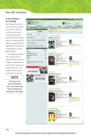 Page 111
In Your Dreams—
The Catalog
The Catalog subsection is
what you want your game
library to look like. This
section lists the entire
universe of Xbox 360
games. With links to every
game in the Xbox and Xbox
360 library organized into
digestible little morsels, the
Catalog page is a virtual
gamer’s buffet. The Catalog is equipped
with a robust search
engine capable of looking
up games using keywords,
genres, titles, ratings, and
supported features. The
Dewey decimal system
couldn’t do it any better. 
106...