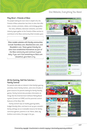 Page 112
107
One Website, Everything You Need

Play Nice!—Friends of Xbox
For people looking for even more in-depth info, the
Friends of Xbox subsection has links to sites that offer
news, reviews, previews, videos, and strategy guides.Fan sites, affiliates, television networks, and other
industry types gather at the Friends of Xbox section to
contribute to the Xbox community (that includes you).
All the Gaming, Half the Calories—
Family Central
For parents who take an interest in their family’s gaming...