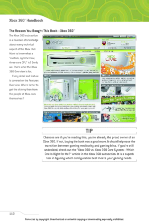 Page 115
The Reason You Bought This Book—Xbox 360™
The Xbox 360 subsection
is a fountain of knowledge
about every technical
aspect of the Xbox 360.
Want to know what a
“custom, symmetrical,
three-core CPU” is? So do
we. That’s what the Xbox
360 Overview is for.Every detail and feature
is covered on the Features
Overview. Where better to
get the skinny than from
the people at Xbox.com
themselves?
110
Xbox 360™Han dbook

Chances are if you’re reading this, you’re already the proud owner of an
Xbox 360. If not,...