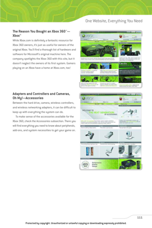 Page 116
The Reason You Bought an Xbox 360™—
Xbox
®
While Xbox.com is definitely a fantastic resource for
Xbox 360 owners, it’s just as useful for owners of the
original Xbox. You’ll find a thorough list of hardware and
software for Microsoft’s original machine here. The
company spotlights the Xbox 360 with this site, but it
doesn’t neglect the owners of its first system. Gamers
playing on an Xbox have a home at Xbox.com, too!
Adapters and Controllers and Cameras,
Oh My!—Accessories
Between the hard drive,...