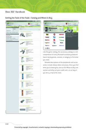 Page 117
Getting the Tools of the Trade—Catalog and Where to Buy
Like the game catalog, the accessory catalog is a rich
compendium of every Microsoft accessory produced.
Search by keywords, console, or category to find what
you need.Detailed descriptions of the peripherals and acces-
sories include release dates and prices. Once you find
what you’re looking for, click on the Where to Buy sub-
section and whip out your credit card...or car keys if
you fancy a trip to the store.
112
Xbox 360™Han dbook
Protected by...