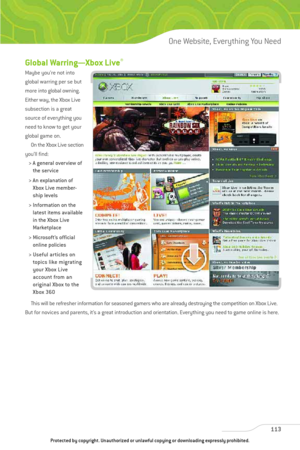 Page 118
Global Warring—Xbox Live®
Maybe you’re not into
global warring per se but
more into global owning.
Either way, the Xbox Live
subsection is a great
source of everything you
need to know to get your
global game on.On the Xbox Live section
you’ll find:
> A general overview of the service
> An explanation of Xbox Live member-
ship levels
> Information on the latest items available
in the Xbox Live
Marketplace
> Microsoft’s official online policies
> Useful articles on topics like migrating
your Xbox Live...