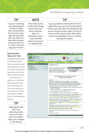 Page 120
Good as Gold—
Xbox Live
®Gold
For people teetering on the
line between Gold and
Silver, or people who don’t
have the patience to wait
for an Xbox Live Gold trial
opportunity, there is the
Xbox Live Gold subsection.This subsection is a
gold mine of information
about the premier Xbox
Live membership plan.
This section gives you a
brief overview as well as
point-by-point explana-
tions of Gold Membership
features. 
115
One Website, Everything You Need

If you purchased a subscription kit for the
original...