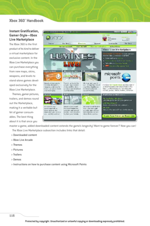 Page 121
Instant Gratification,
Gamer-Style—Xbox
Live Marketplace
The Xbox 360 is the first
product of its kind to deliver
a virtual marketplace for
exclusive content. In the
Xbox Live Marketplace you
can purchase everything
from new maps, skins,
weapons, and levels to
stand-alone games devel-
oped exclusively for the
Xbox Live Marketplace.Themes, gamer pictures,
trailers, and demos round
out the Marketplace,
making it a veritable buf-
fet of gamer consum-
ables. The best thing
about it is that once you
master a...