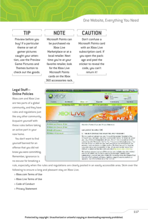 Page 122
Legal Stuff—
Online Policies
Xbox.com and Xbox Live
are two parts of a global
community, and they have
rules and regulations just
like any other community.
Acquaint yourself with
these rules before taking
an active part in your
new home.You don’t want to find
yourself banned for an
offense that you did not
know you were committing.
Remember, ignorance is
no excuse for breaking a
rule, especially when the rules and regulations are clearly posted in an easily accessible area. Skim over the
following to...