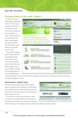Page 123
Everyone Needs to Be Loved—Support
In a perfect world, you
would play your Xbox 360
without a hitch for years
and years. But we live in
a world where screws
come loose and dogs and
cats live together—a
world, in other words, full
of unexpected events.
When something goes
wrong with your Xbox
360, the Support section
of Xbox.com should be
your first stop.Here you’ll find system
guides and an extensive
knowledge base with
solutions to common
issues. If your television
screen is blank when you
power up...