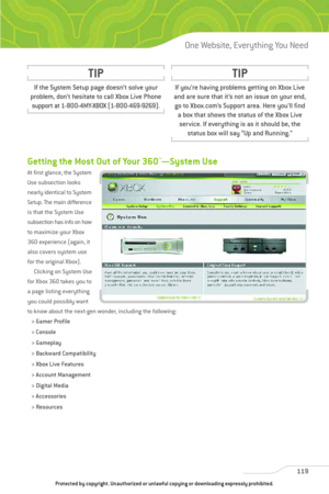 Page 124
Getting the Most Out of Your 360™—System Use
At first glance, the System
Use subsection looks
nearly identical to System
Setup. The main difference
is that the System Use
subsection has info on how
to maximize your Xbox
360 experience (again, it
also covers system use
for the original Xbox).Clicking on System Use
for Xbox 360 takes you to
a page listing everything
you could possibly want
to know about the next-gen wonder, including the following:
> Gamer Profile
> Console
> Gameplay
> Backward...