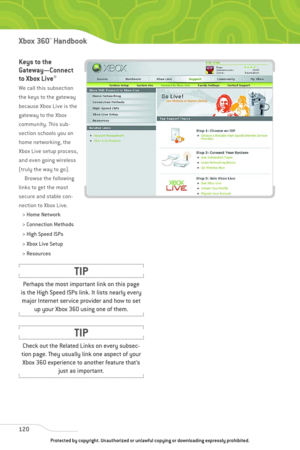 Page 125
Keys to the
Gateway—Connect
to Xbox Live
®
We call this subsection
the keys to the gateway
because Xbox Live is the
gateway to the Xbox
community. This sub-
section schools you on
home networking, the
Xbox Live setup process,
and even going wireless
(truly the way to go).Browse the following
links to get the most
secure and stable con-
nection to Xbox Live.
> Home Network
> Connection Methods
> High Speed ISPs
> Xbox Live Setup
> Resources
120
Xbox 360™Han dbook

Check out the Related Links on every...