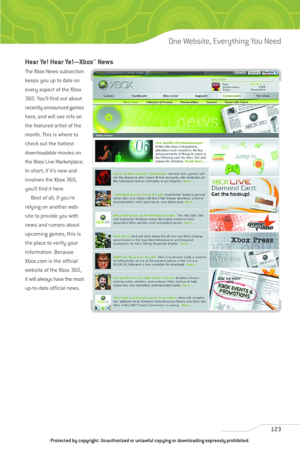 Page 128
Hear Ye! Hear Ye!—Xbox™News
The Xbox News subsection
keeps you up to date on
every aspect of the Xbox
360. You’ll find out about
recently announced games
here, and will see info on
the featured artist of the
month. This is where to
check out the hottest
downloadable movies on
the Xbox Live Marketplace.
In short, if it’s new and
involves the Xbox 360,
you’ll find it here.Best of all, if you’re
relying on another web-
site to provide you with
news and rumors about
upcoming games, this is
the place to...