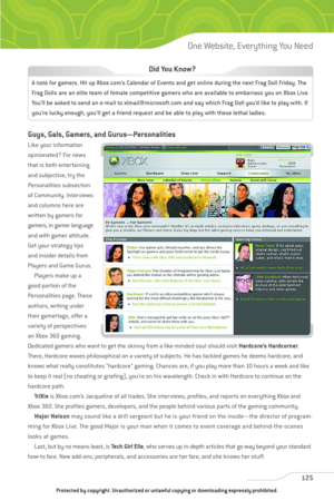 Page 130
Guys, Gals, Gamers, and Gurus—Personalities
Like your information
opinionated? For news
that is both entertaining
and subjective, try the
Personalities subsection
of Community. Interviews
and columns here are
written by gamers for
gamers, in gamer language
and with gamer attitude.
Get your strategy tips
and insider details from
Players and Game Gurus.Players make up a
good portion of the
Personalities page. These
authors, writing under
their gamertags, offer a
variety of perspectives
on Xbox 360...