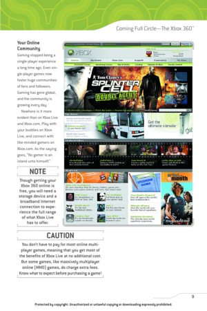 Page 14
Your Online
Community
Gaming stopped being a
single-player experience
a long time ago. Even sin-
gle-player games now
foster huge communities
of fans and followers.
Gaming has gone global,
and the community is
growing every day.Nowhere is it more
evident than on Xbox Live
and Xbox.com. Play with
your buddies on Xbox
Live, and connect with
like-minded gamers on
Xbox.com. As the saying
goes, “No gamer is an
island unto himself.” 
9
Coming Full Circle—The Xbox 360™

Though getting your Xbox 360 online is...